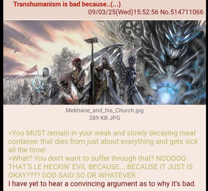 Transhumanism is bad because..(...) 09/03/25(Wed)15:52:56 No.514711066 ZHANGE Mekhane_and_his_Church.jpg 289 KB JPG >You MUST remain in your weak and slowly decaying meat container that dies from just about everything and gets sick all the time! >What? You don't want to suffer through that? NOOOOO THAT'S LE HECKIN' EVIL BECAUSE... BECAUSE IT JUST IS OKAY???? GOD SAID SO OR WHATEVER I have yet to hear a convincing argument as to why it's bad.