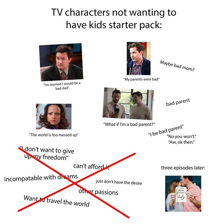 TV characters not wanting to have kids starter pack: "I'm worried I would be a "My parents were bad" bad dad" Maybe bad mom? bad parent "What if I'm a bad parent?" "The world is too messed up" "I don't want to give up my freedom" can't afford it just don't have the desire incompatable with dreams other passions Want to travel the world "i be bad parent" "No you won't." "Aw, ok then." three episodes later: WE'RE HAVING A Caly