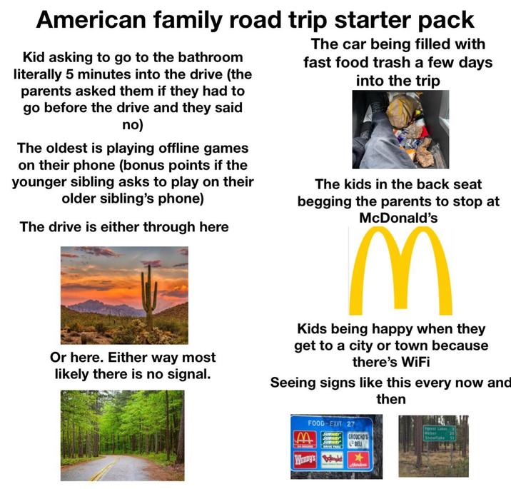 American family road trip starter pack Kid asking to go to the bathroom literally 5 minutes into the drive (the parents asked them if they had to go before the drive and they said no) The oldest is playing offline games on their phone (bonus points if the younger sibling asks to play on their older sibling's phone) The drive is either through here Or here. Either way most likely there is no signal. The car being filled with fast food trash a few days into the trip The kids in the back seat begging the parents to stop at McDonald's M Kids being happy when they get to a city or town because there's WiFi Seeing signs like this every now and FOOD-EXIT 27 SUBWAY SUBWAY GROUCHO'S SUBWAY Wenny's Bo DELI Hardee's then Forest Lakes Heber Snowflake