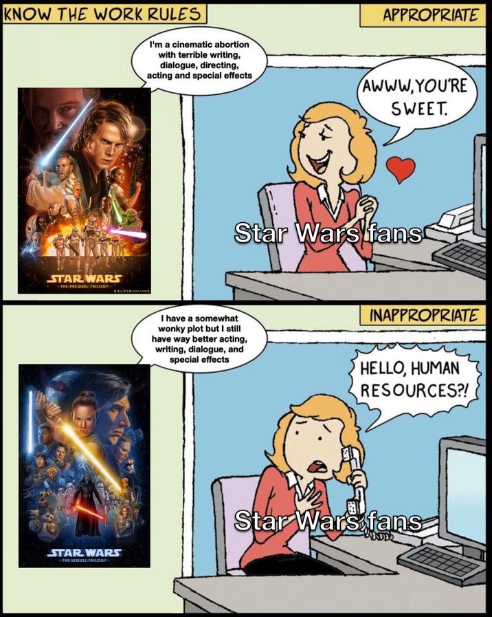 KNOW THE WORK RULES I'm a cinematic abortion with terrible writing, dialogue, directing, acting and special effects APPROPRIATE AWWW.YOU'RE SWEET. STAR WARS THE PREQUEL TRILOGY. KELVIN DOES THINGS Star Wars fans I have a somewhat wonky plot but I still have way better acting, writing, dialogue, and special effects INAPPROPRIATE HELLO, HUMAN RESOURCES?! STAR WARS -THE SEQUEL TRILOGY- Star Wars fans