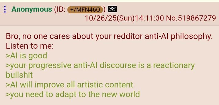 Anonymous (ID: +/MFN46Q 10/26/25(Sun)14:11:30 No.519867279 Bro, no one cares about your redditor anti-Al philosophy. Listen to me: >Al is good >your progressive anti-Al discourse is a reactionary b------- >Al will improve all artistic content >you need to adapt to the new world
