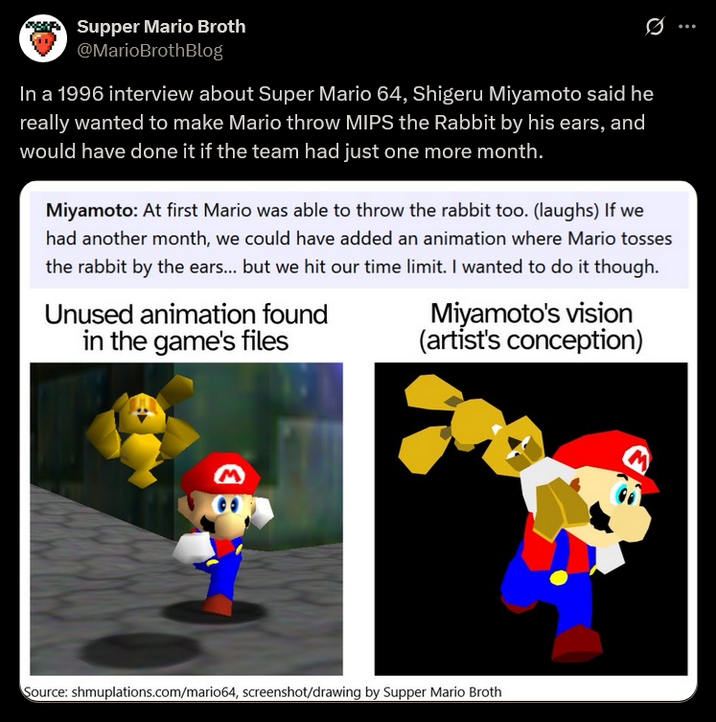 Supper Mario Broth @MarioBrothBlog In a 1996 interview about Super Mario 64, Shigeru Miyamoto said he really wanted to make Mario throw MIPS the Rabbit by his ears, and would have done it if the team had just one more month. 0 Miyamoto: At first Mario was able to throw the rabbit too. (laughs) If we had another month, we could have added an animation where Mario tosses the rabbit by the ears... but we hit our time limit. I wanted to do it though. Unused animation found in the game's files Miyamoto's vision (artist's conception) Ε Source: shmuplations.com/mario64, screenshot/drawing by Supper Mario Broth