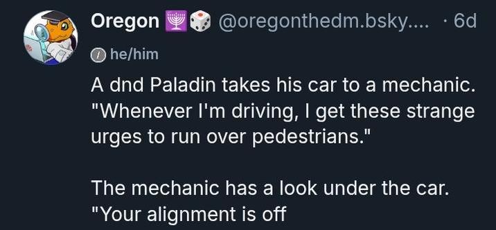 Oregon he/him @oregonthedm.bsky.... . 6d A dnd Paladin takes his car to a mechanic. "Whenever I'm driving, I get these strange urges to run over pedestrians." The mechanic has a look under the car. "Your alignment is off