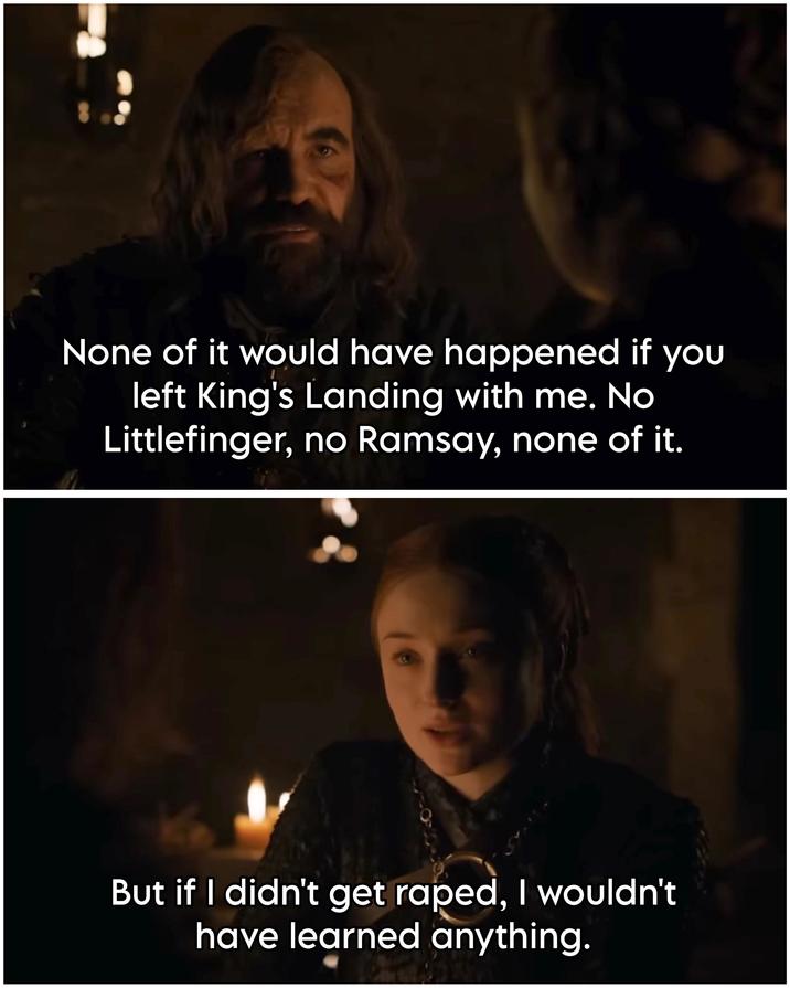 None of it would have happened if you left King's Landing with me. No Littlefinger, no Ramsay, none of it. But if I didn't get r----, I wouldn't have learned anything.
