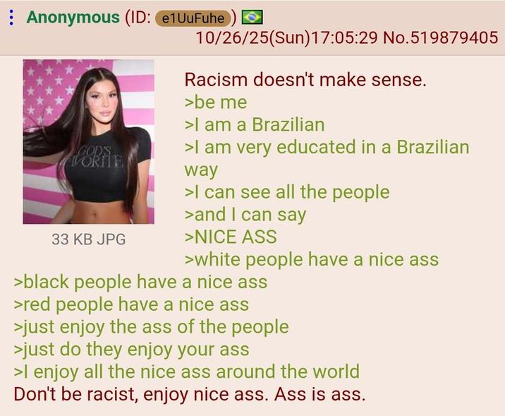 : Anonymous (ID: e1UuFuhe 10/26/25(Sun)17:05:29 No.519879405 GOD'S VORITE 33 KB JPG Racism doesn't make sense. >be me >I am a Brazilian >I am very educated in a Brazilian way >I can see all the people >and I can say >NICE ASS >white people have a nice ass >black people have a nice ass >red people have a nice ass >just enjoy the ass of the people >just do they enjoy your ass >I enjoy all the nice ass around the world Don't be racist, enjoy nice ass. Ass is ass.