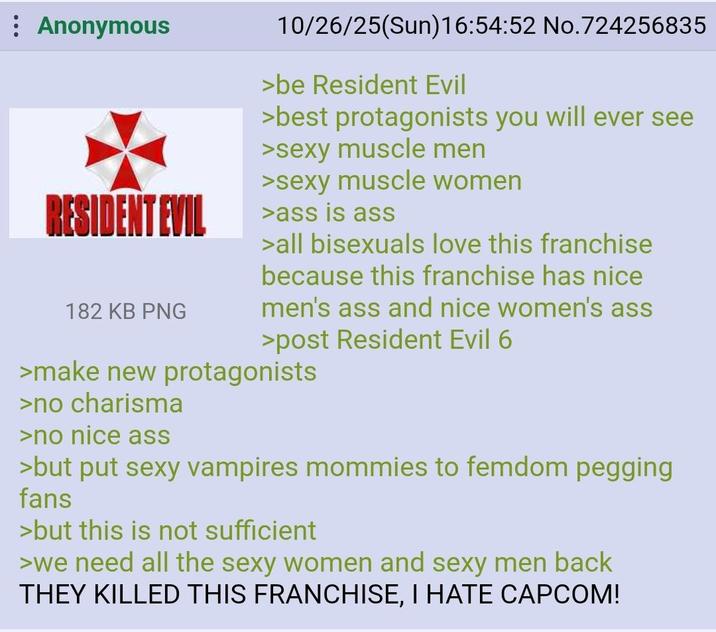 Anonymous RESIDENT EVIL 182 KB PNG 10/26/25(Sun)16:54:52 No.724256835 >be Resident Evil >best protagonists you will ever see >sexy muscle men >sexy muscle women >ass is ass >all bisexuals love this franchise because this franchise has nice men's ass and nice women's ass >post Resident Evil 6 >make new protagonists >no charisma >no nice ass >but put sexy vampires mommies to femdom p------ fans >but this is not sufficient >we need all the sexy women and sexy men back THEY KILLED THIS FRANCHISE, I HATE CAPCOM!
