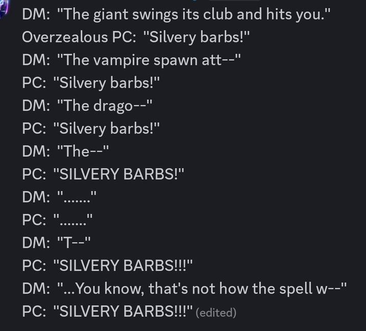 DM: "The giant swings its club and hits you." Overzealous PC: "Silvery barbs!" DM: "The vampire spawn att--" PC: "Silvery barbs!" DM: "The drago--" PC: "Silvery barbs!" DM: "The--" PC: "SILVERY BARBS!" DM: "..... PC: II II DM: "T--" PC: "SILVERY BARBS!!!" DM: "...You know, that's not how the spell w--" PC: "SILVERY BARBS!!!" (edited)