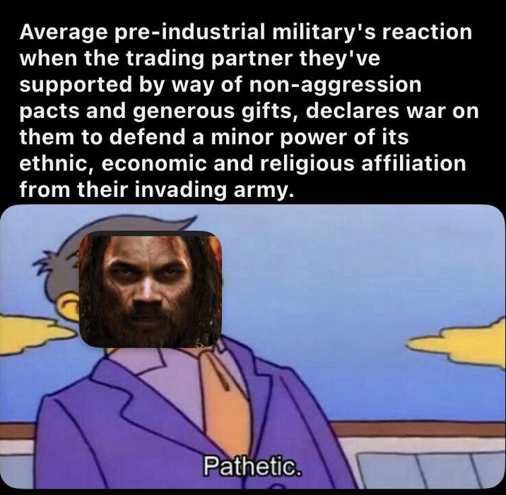 Average pre-industrial military's reaction when the trading partner they've supported by way of non-aggression pacts and generous gifts, declares war on them to defend a minor power of its ethnic, economic and religious affiliation from their invading army. Pathetic.