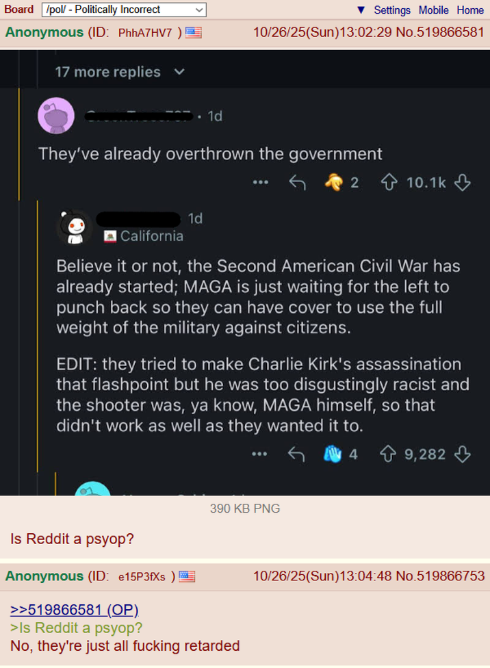 Board /pol/ - Politically Incorrect Anonymous (ID: PhhA7HV7) 17 more replies 1d Settings Mobile Home 10/26/25(Sun)13:02:29 No.519866581 They've already overthrown the government 1d 2 10.1k California Believe it or not, the Second American Civil War has already started; MAGA is just waiting for the left to punch back so they can have cover to use the full weight of the military against citizens. EDIT: they tried to make Charlie Kirk's assassination that flashpoint but he was too disgustingly racist and the shooter was, ya know, MAGA himself, so that didn't work as well as they wanted it to. Is Reddit a psyop? 390 KB PNG Anonymous (ID: e15P3fXs) >>519866581 (OP). >Is Reddit a psyop? No, they're just all f------ retarded 4 9,282 10/26/25(Sun)13:04:48 No.519866753