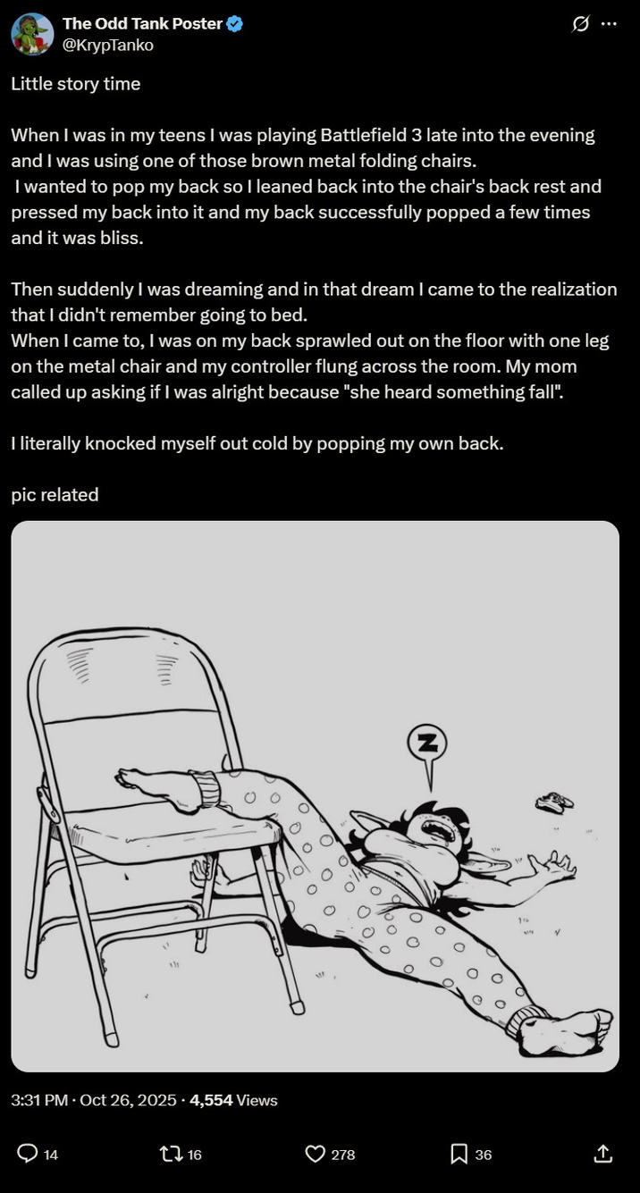 The Odd Tank Poster → @KrypTanko Little story time Q When I was in my teens I was playing Battlefield 3 late into the evening and I was using one of those brown metal folding chairs. I wanted to pop my back so I leaned back into the chair's back rest and pressed my back into it and my back successfully popped a few times and it was bliss. Then suddenly I was dreaming and in that dream I came to the realization that I didn't remember going to bed. When I came to, I was on my back sprawled out on the floor with one leg on the metal chair and my controller flung across the room. My mom called up asking if I was alright because "she heard something fall". I literally knocked myself out cold by popping my own back. pic related 111 3:31 PM - Oct 26, 2025 4,554 Views Q14 ↑ 16 278 ☐ 36
