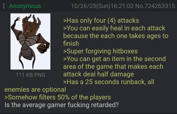 : Anonymous 111 KB PNG 10/26/25(Sun)16:21:02 No.724263315 >Has only four (4) attacks >You can easily heal in each attack because the each one takes ages to finish >Super forgiving hitboxes >You can get an item in the second area of the game that makes each attack deal half damage enemies are optional >Has a 25 seconds runback, all >Somehow filters 50% of the players Is the average gamer f------ retarded?