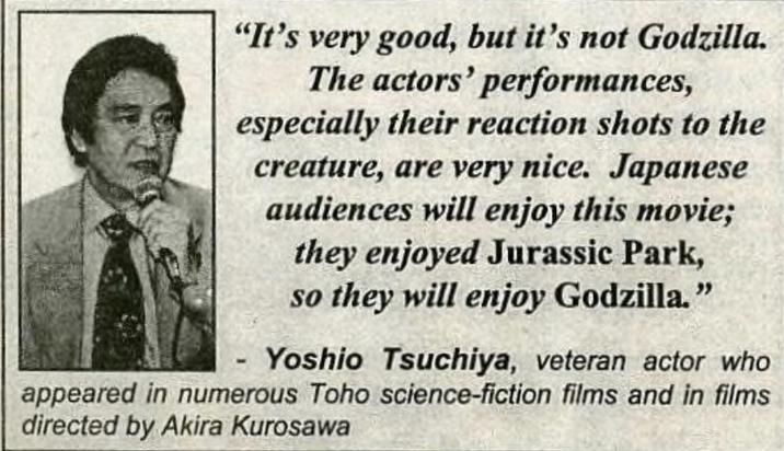 "It's very good, but it's not Godzilla. The actors' performances, especially their reaction shots to the creature, are very nice. Japanese audiences will enjoy this movie; they enjoyed Jurassic Park, so they will enjoy Godzilla." Yoshio Tsuchiya, veteran actor who appeared in numerous Toho science-fiction films and in films directed by Akira Kurosawa
