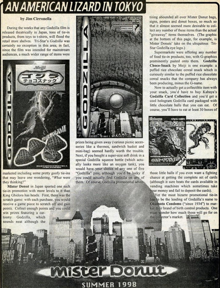 AN AMERICAN LIZARD IN TOKYO by Jim Cirronella During the weeks that any Godzilla film is released theatrically in Japan, tons of tie-in products, from toys to t-shirts, will flood the retail store shelves. Tri-Star's Godzilla was certainly no exception in this area; in fact, since the film was intended for mainstream audiences, a much wider range of items were GODZILLA Meiji ゴジラ チョコスナック CHOCO SNACK GODZILLA OKAMOTO CONDOMSORCE SINCE 1934 tising abounded all over Mister Donut bags, signs, posters and donut boxes, so much so that it almost seemed more desirable to col- lect any number of these items than the actual "giveaway" items themselves. (The graphic at the bottom of this page, for example, is Mister Donuts' take on the ubiquitous Tri- Star Godzilla eye logo.) Supermarkets were offering any number of food tie-in products, too, with G-graphics prominently pasted onto them. Godzilla Choco-Snack by Meiji is one example: a puffed rice chocolate cereal snack which is curiously similar to the puffed rice chocolate cereal snacks that the company has always been producing, minus the G-name. Now to actually get a collectible item with your snack, you'd have to buy Kabaya's Godzilla Card Collection and you'd get a cool hologram Godzilla card packaged with little chocolate balls that you can eat. Of course, you'll have to eat at least 30 boxes of Kabaya ゴジラカードコレクション チョコ サ」とおいしい!! DIVE 1901, IT ALLEGATI MUUS marketed including some pretty goofy tie-ins that may leave one wondering, "What were they thinking?" Mister Donut in Japan sported one such tie-in promotion with more levels to it than King Ghidora has heads. First, there was the scratch game: with each purchase, you would receive a game piece to scratch off and gain points. Collect enough points and you could win prizes featuring a car- toony Godzilla, which sounds neat although the prizes being given away (various picnic acces- sories like a thermos, sandwich basket and mini-bag) seemed hardly worth the trouble. Next, if you bought a super-size soft drink in a special Godzilla squeeze bottle (which actu- ally looks more like an oxygen tank), you would have your choice of any one of five "Godzilla" pins, although you'd be lucky if you could actually find Godzilla on any of them. Of course, Godzilla promotional adver- GODZILLA 3DA-FAJ those little balls if you even want a fighting chance at getting the complete set of cards (although it sure beats the cards available in vending machines which sometimes take your money and fail to deposit the cards). Yet the most bizarre promotional tie-in has to be the lending of Godzilla's name to Okamoto Condoms ("since 1934") to mar- ket their brand of birth control products. One must wonder how much those will go for on the collector's market. mister Donut SUMMER 1998