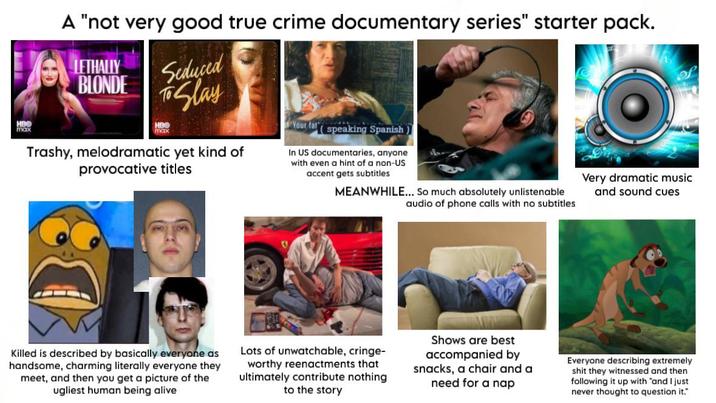 HBO max A "not very good true crime documentary series" starter pack. LETHALLY BLONDE Seduced To Slay HBO max Trashy, melodramatic yet kind of provocative titles Your fat speaking Spanish In US documentaries, anyone with even a hint of a non-US accent gets subtitles MEANWHILE... So much absolutely unlistenable audio of phone calls with no subtitles Very dramatic music and sound cues Killed is described by basically everyone as handsome, charming literally everyone they meet, and then you get a picture of the ugliest human being alive Lots of unwatchable, cringe- worthy reenactments that ultimately contribute nothing to the story Shows are best accompanied by snacks, a chair and a need for a nap Everyone describing extremely s--- they witnessed and then following it up with "and I just never thought to question it."