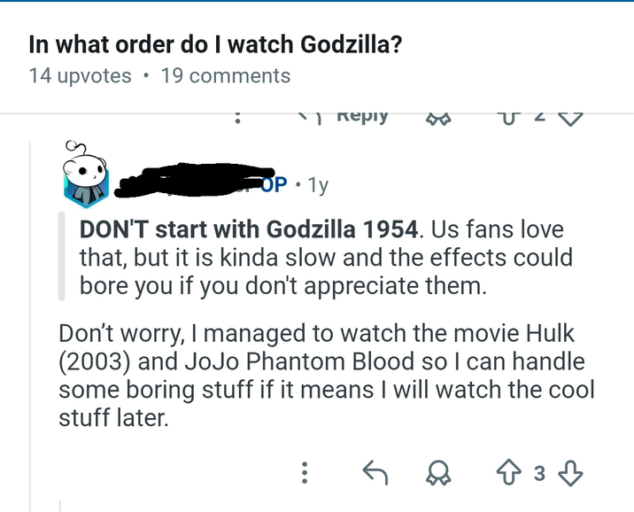 In what order do I watch Godzilla? 14 upvotes 19 comments √) керіу • COP 1y DON'T start with Godzilla 1954. Us fans love that, but it is kinda slow and the effects could bore you if you don't appreciate them. Don't worry, I managed to watch the movie Hulk (2003) and JoJo Phantom Blood so I can handle some boring stuff if it means I will watch the cool stuff later. 233
