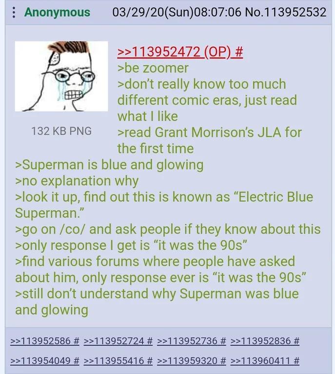 : Anonymous 132 KB PNG 03/29/20(Sun)08:07:06 No.113952532 >>113952472 (OP) # >be zoomer >don't really know too much different comic eras, just read what I like >read Grant Morrison's JLA for the first time >Superman is blue and glowing >no explanation why >look it up, find out this is known as "Electric Blue Superman." >go on /co/ and ask people if they know about this >only response I get is "it was the 90s" >find various forums where people have asked about him, only response ever is "it was the 90s" >still don't understand why Superman was blue and glowing >>113952586 # >>113952724 # >>113952736 # >>113952836 # >>113954049 # >>113955416 # >>113959320 # >>113960411 #