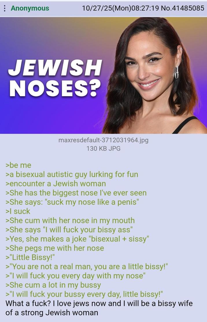 : Anonymous 10/27/25(Mon)08:27:19 No.41485085 JEWISH NOSES? maxresdefault-3712031964.jpg 130 KB JPG >be me >a bisexual autistic guy lurking for fun >encounter a Jewish woman >She has the biggest nose I've ever seen >She says: "suck my nose like a penis" >| suck >She c-- with her nose in my mouth >She says "I will f--- your bissy ass" >Yes, she makes a joke "bisexual + sissy" >She pegs me with her nose >"Little Bissy!" >"You are not a real man, you are a little bissy!" >"I will f--- you every day with my nose" >She c-- a lot in my bussy >"I will f--- your bussy every day, little bissy!" What a f---? I love jews now and I will be a bissy wife of a strong Jewish woman