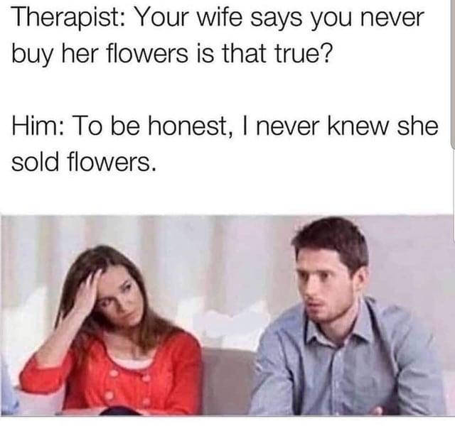Therapist: Your wife says you never buy her flowers is that true? Him: To be honest, I never knew she sold flowers.