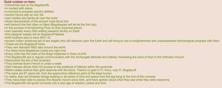 Quick rundown on them: >rothschilds bow to the Bogdanoffs >in contact with aliens >rumoured to possess psychic abilities >control france with an iron fist >own castles and banks all over the world >direct descendants of the ancient royal blood line >will bankroll the first cities on Mars (Bogdangrad will be be the first city) >in the process of terraforming Pluto as their personal planet >own basically every DNA editing research facility on Earth >first designer babies will be Bogdanoff Babies >both brothers said to have 400+ IQ >ancient Indian scriptures tell of two angels who will descend upon the Earth and will bring an era of enlightenment and unprecedented technological progress with them >These are the Bogdanoff twins >They own Nanobot R&D labs around the world >You likely have Bogdabots inside you right now >Every child has the mark of the Bogd implanted in them at birth >The Bogdanoffs are in regular communication with the Archangels Michael and Gabriel, forwarding the word of God to the Orthodox Church >Discovered the ark of the covenant >They learned fluent French in under a week >Zahi Hawass allows them full access to the evidence of Atlantis within the pyramids >Nation states entrust their gold reserves with the twins. There's no gold in Ft. Knox, only Ft. Bogdanoff >The twins are 67 years old, from the space-time reference point of the base human >In reality, they are timeless beings existing in all points of time and space from the big bang to the end of the universe >They have been able to access the Akashic record since birth, and have spoken about what they saw while they were newborns >The Bogdanoffs will guide humanity into a new age of wisdom, peace and love