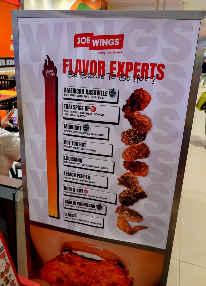 ER KIN W HEAT LEVEL JOE WINGS FREE! YOUR FINGER FLAVOR EXPERTS BE BRAVE TO BE HOT? AMERICAN NASHVILLE BBQ GRIT WITH FIVE-CHILI FIRE THAI SPICE UP THAI HERBS. FIERY HEAT. NO MSG, JUST REAL FLAVOR MIDNIGHT SMOKY WITH ROASTED CHILI KICK V HOT TOO HOT SWEET START. SPICY FINISH LOUISIANA ORDINARY HOT, EXTRAORDINARY SPICE LEMON PEPPER LEMON-ZESTY, PEPPER-SASSY NORI&SOY SOY-RICH FLAVOR WITH TOASTY NORI TWIST GARLIC PARMESAN GARLICKY AND RICH IN CHEESE CLASSIC SIMPLE, SALTY, SERIOUSLY SATISFYING