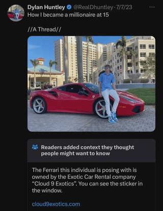 Dylan Huntley @RealDhuntley - 7/7/23 How I became a millionaire at 15 //A Thread// Readers added context they thought people might want to know The Ferrari this individual is posing with is owned by the Exotic Car Rental company "Cloud 9 Exotics". You can see the sticker in the window. cloud9exotics.com