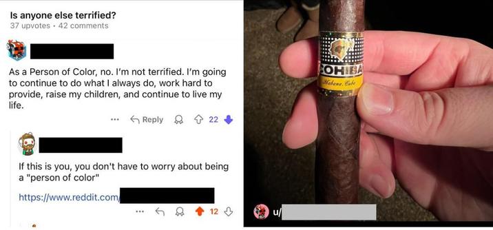 Is anyone else terrified? 37 upvotes 42 comments As a Person of Color, no. I'm not terrified. I'm going to continue to do what I always do, work hard to provide, raise my children, and continue to live my life. COHIBA Habana. Cube ...* Reply 22 If this is you, you don't have to worry about being a "person of color" https://www.reddit.com ... 12 u
