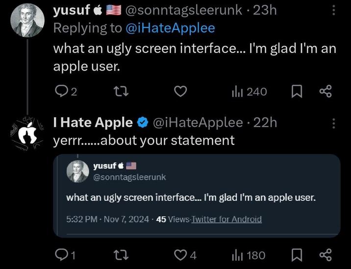 yusuf @sonntags leerunk · 23h Replying to @iHateApplee what an ugly screen interface... I'm glad I'm an apple user. 2 27 ili 240 ☐ I Hate Apple ⭑@iHateApplee - 22h yerrr......about your statement yusuf @sonntagsleerunk what an ugly screen interface... I'm glad I'm an apple user. 5:32 PM - Nov 7, 2024.45 Views Twitter for Android 27 4 180 Σ 80
