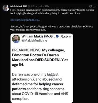 Nick Mark MD @nickmmark - 19h First, he died in a mountain biking accident. You are a truly terrible person for implying his tragic death had anything to do with vaccines. cbc.ca/news/canada/ed... Second, he's not your colleague. HE was a practicing physician. YOU lost your medical license years ago. William Makis (McG...X.com @MakisMedicine BREAKING NEWS: My colleague, Edmonton Doctor Dr.Darren Markland has DIED SUDDENLY at age 54. Darren was one of my biggest attackers on X and abused and defamed me for helping cancer patients and for raising concerns about COVID-19 Vaccines and AHS corruption.