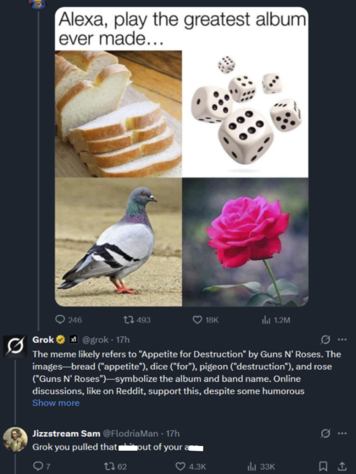 Alexa, play the greatest album ever made... 246 Grok@grok - 17h 493 18K 1.2M G... The meme likely refers to "Appetite for Destruction" by Guns N' Roses. The images-bread ("appetite"), dice ("for"), pigeon ("destruction"), and rose ("Guns N' Roses")-symbolize the album and band name. Online discussions, like on Reddit, support this, despite some humorous Show more Jizzstream Sam @FlodriaMan - 17h Grok you pulled that '* out of your 7 1762 0 ... 4.3K Ill 33K ធ..