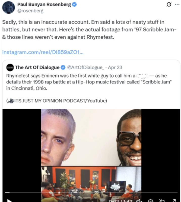 Paul Bunyan Rosenberg ✔ @rosenberg 10 Sadly, this is an inaccurate account. Em said a lots of nasty stuff in battles, but never that. Here's the actual footage from '97 Scribble Jam- & those lines weren't even against Rhymefest. instagram.com/reel/DI859aZ01... The Art Of Dialogue @ArtOfDialogue Apr 23 · Rhymefest says Eminem was the first white guy to call him a as he details their 1998 rap battle at a Hip-Hop music festival called "Scribble Jam" in Cincinnati, Ohio. ITS JUST MY OPINION PODCAST/YouTube) 0.02/1.42 7