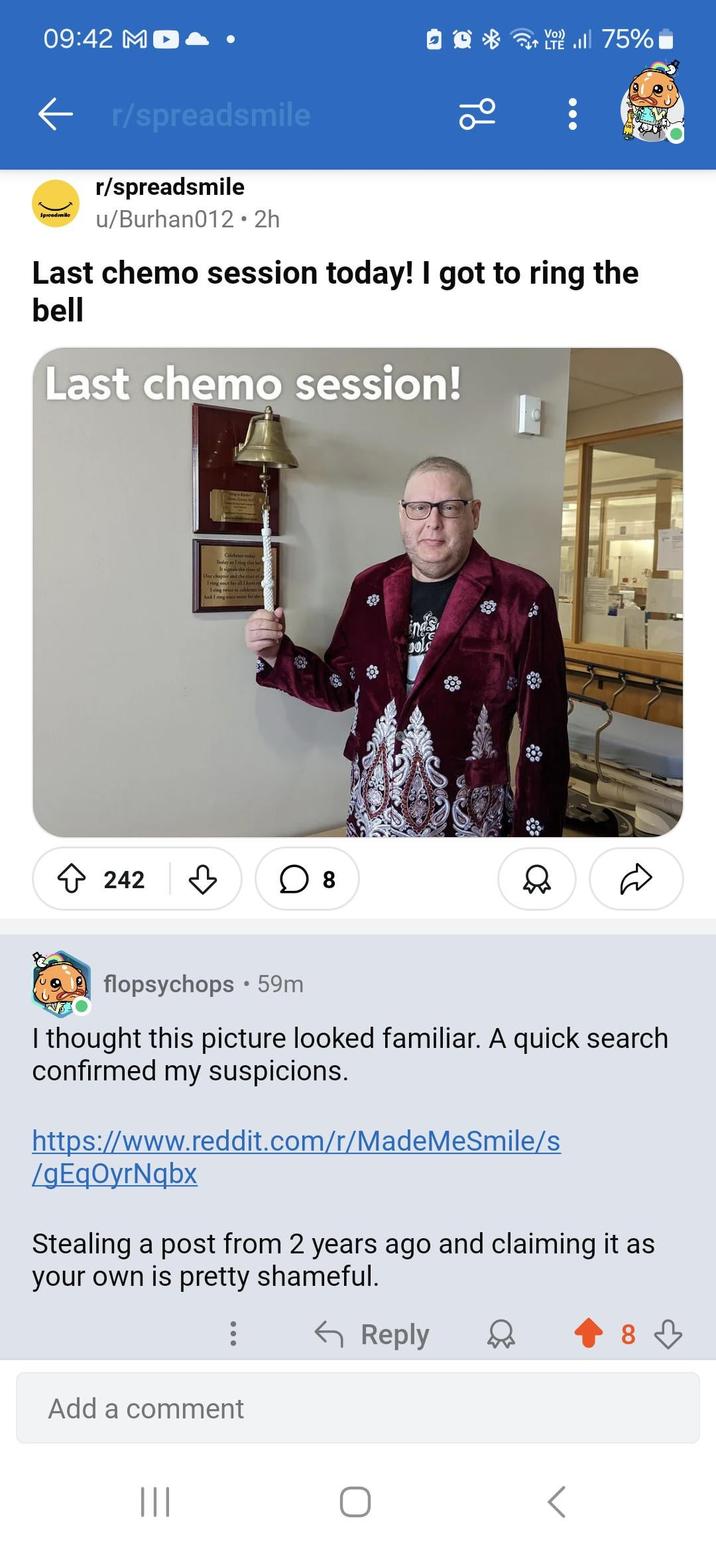 09:42 MD ← r/spreadsmile Spread/mile r/spreadsmile u/Burhan012⚫2h ੧੪ Vo)) LT. 75% Last chemo session today! I got to ring the bell Last chemo session! 242 Celebes tod Today as Tring this bell One chapter and the start of I ring once for all I have m Iring twice to celebrate the And I ring ence mon for the ☐ 8 flopsychops 59m I thought this picture looked familiar. A quick search confirmed my suspicions. https://www.reddit.com/r/MadeMeSmile/s /gEqOyrNqbx Stealing a post from 2 years ago and claiming it as your own is pretty shameful. ← Reply Add a comment ||| 8