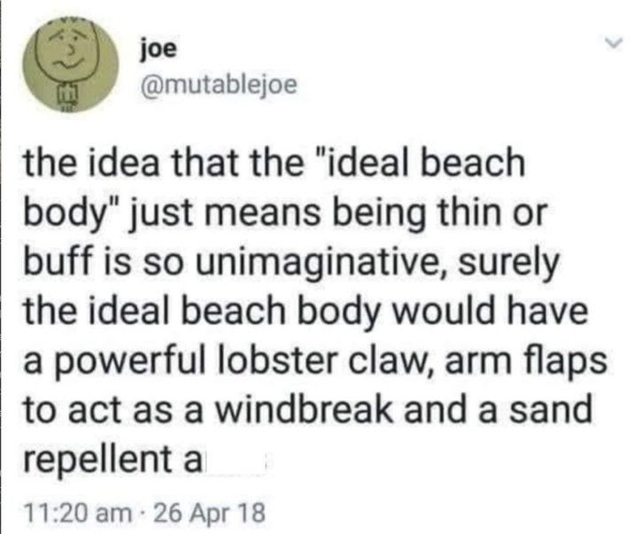 joe E @mutablejoe the idea that the "ideal beach body" just means being thin or buff is so unimaginative, surely the ideal beach body would have a powerful lobster claw, arm flaps to act as a windbreak and a sand repellent a 11:20 am 26 Apr 18
