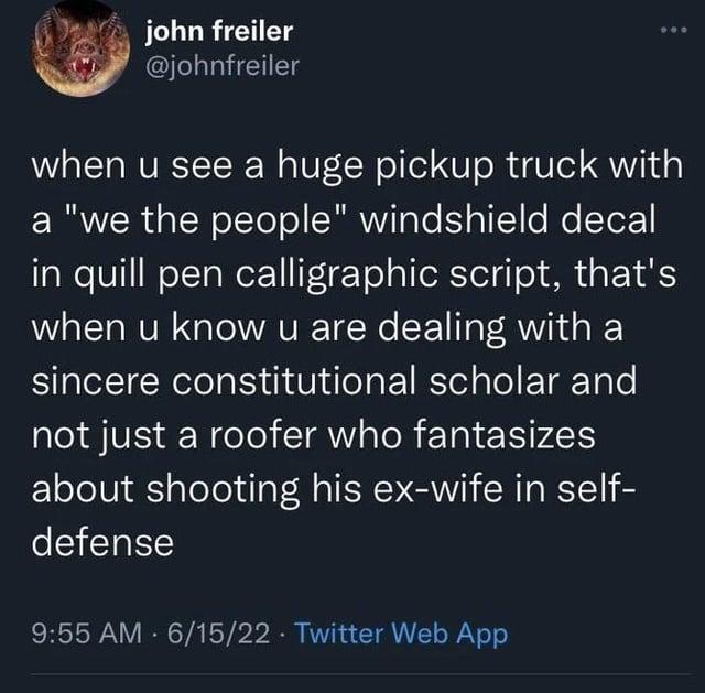 john freiler @johnfreiler when u see a huge pickup truck with a "we the people" windshield decal in quill pen calligraphic script, that's when u know u are dealing with a sincere constitutional scholar and not just a roofer who fantasizes about shooting his ex-wife in self- defense 9:55 AM 6/15/22 Twitter Web App
