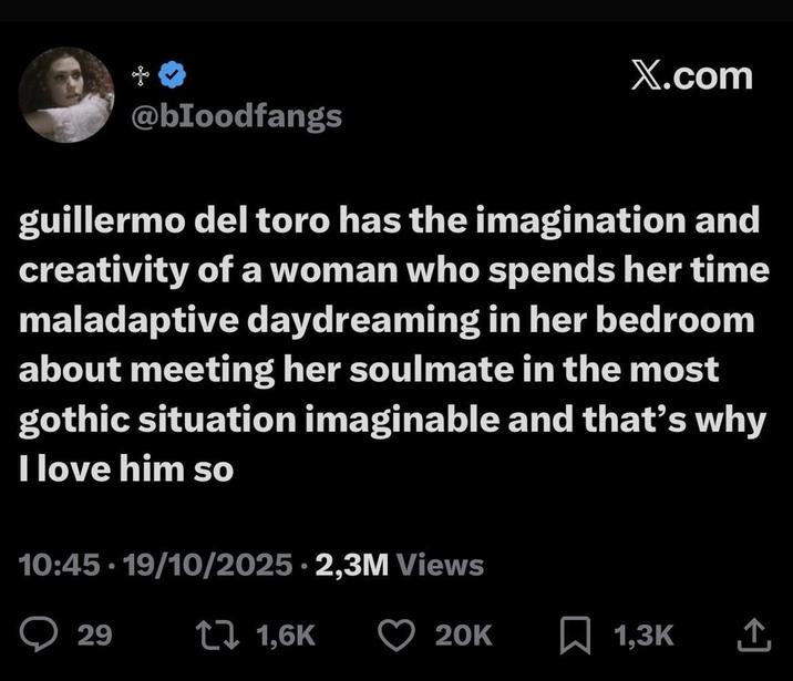 @bloodfangs X.com guillermo del toro has the imagination and creativity of a woman who spends her time maladaptive daydreaming in her bedroom about meeting her soulmate in the most gothic situation imaginable and that's why I love him so 10:45 - 19/10/2025 2,3M Views 29 1 1,6K 20K 1,3K