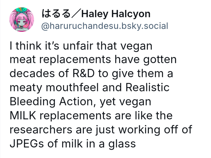 はるる / Haley Halcyon @haruruchandesu.bsky.social I think it's unfair that vegan meat replacements have gotten decades of R&D to give them a meaty mouthfeel and Realistic Bleeding Action, yet vegan MILK replacements are like the researchers are just working off of JPEGs of milk in a glass