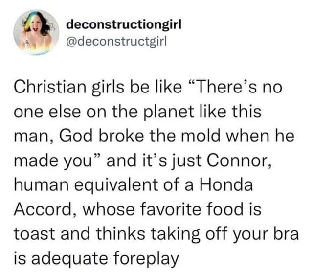 deconstructiongirl @deconstructgirl Christian girls be like "There's no one else on the planet like this man, God broke the mold when he made you" and it's just Connor, human equivalent of a Honda Accord, whose favorite food is toast and thinks taking off your bra is adequate foreplay
