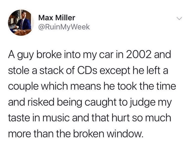 Max Miller @RuinMyWeek A guy broke into my car in 2002 and stole a stack of CDs except he left a couple which means he took the time and risked being caught to judge my taste in music and that hurt so much more than the broken window.
