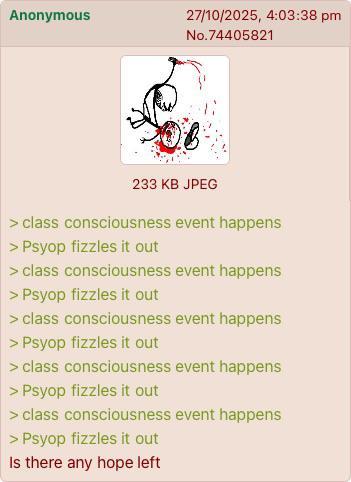 Anonymous 27/10/2025, 4:03:38 pm No.74405821 233 KB JPEG > class consciousness event happens > Psyop fizzles it out > class consciousness event happens > Psyop fizzles it out > class consciousness event happens > Psyop fizzles it out > class consciousness event happens > Psyop fizzles it out > class consciousness event happens > Psyop fizzles it out Is there any hope left
