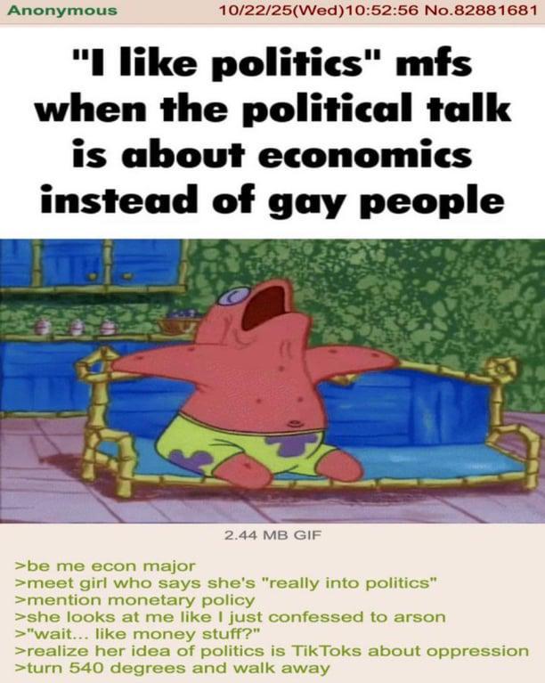 Anonymous 10/22/25(Wed)10:52:56 No.82881681 "I like politics" mfs when the political talk is about economics instead of gay people 2.44 MB GIF >be me econ major >meet girl who says she's "really into politics" >mention monetary policy >she looks at me like I just confessed to arson >"wait... like money stuff?" >realize her idea of politics is Tik Toks about oppression >turn 540 degrees and walk away