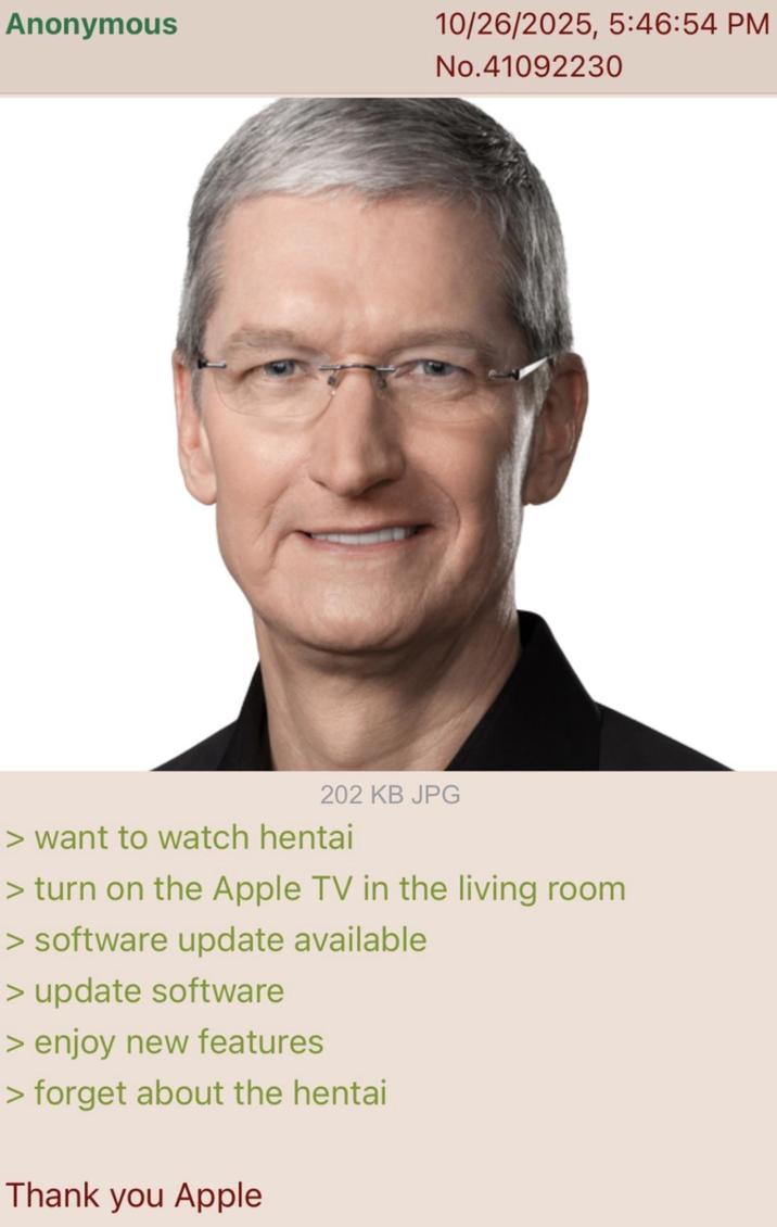 Anonymous 10/26/2025, 5:46:54 PM No.41092230 202 KB JPG > want to watch hentai > turn on the Apple TV in the living room > software update available > update software > enjoy new features > forget about the hentai Thank you Apple