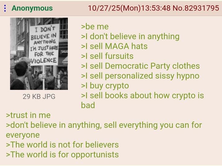 Anonymous I DON'T BELIEVE IN ANYTHING I'M JUST HERE FOR THE VIOLENCE 29 KB JPG >trust in me SALA 10/27/25(Mon) 13:53:48 No.82931795 >be me >I don't believe in anything >I sell MAGA hats >I sell fursuits >I sell Democratic Party clothes >I sell personalized sissy hypno >I buy crypto >I sell books about how crypto is bad >don't believe in anything, sell everything you can for everyone >The world is not for believers >The world is for opportunists