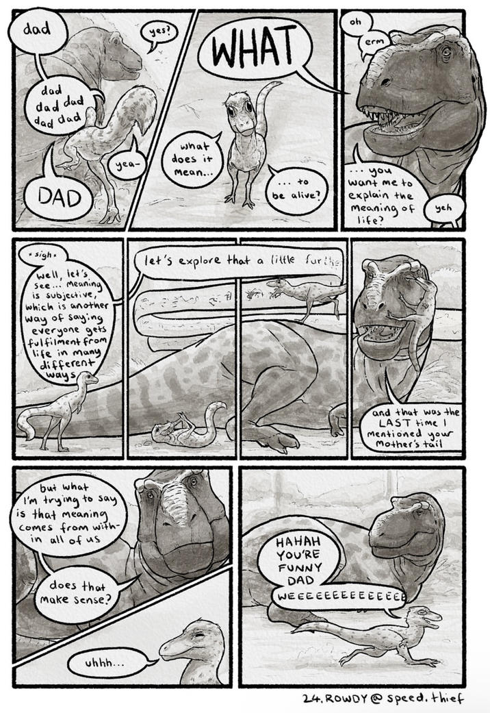 dad yes? dad dad dad dad dad DAD yea- what does it mean... WHAT oh erm you ... +o want me to be alive? explain the meaning of life? yeh sigh* well, let's See... Meaning is subjective, which is another way of saying everyone gets fulfilment from life in many, different ways let's explore that a little furthe S and that was the LAST time I mentioned your Mother's tail but what I'm trying to say is that meaning comes from with- in all of us does that make sense? HAHAH YOU'RE FUNNY DAD WEEEEEEEEEEEEEE uhhh... 24. ROWDY@speed. thief