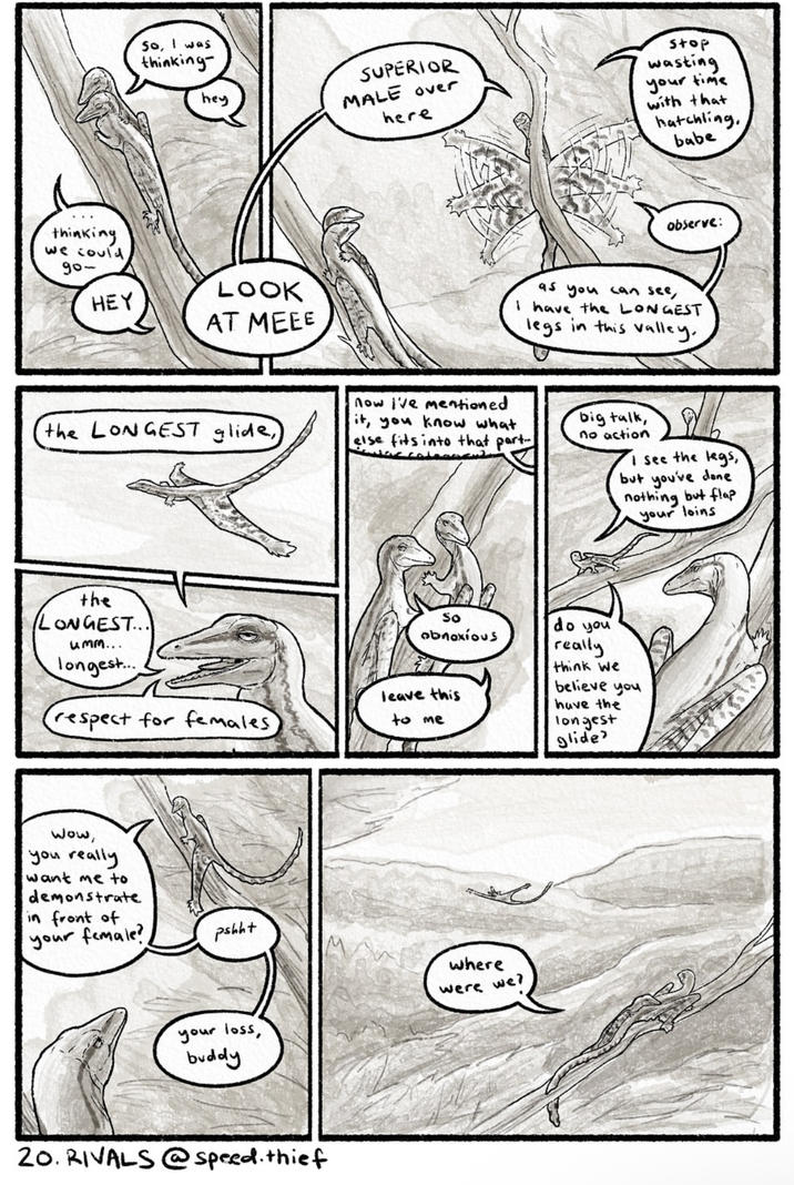 So, I was thinking- hey thinking we could 900 HEY LOOK AT MEEE SUPERIOR MALE over here stop wasting your time with that hatchling, babe observe: as you can see, I have the LONGEST legs in this valley. the LONGEST glide) now I've mentioned it, you know what else fits into that part big talk, no action I see the legs, but you've done nothing but flap your loins the LONGEST... umm... longest... respect for females Wow, you really want me to demonstrate in front of your female? pshht So obnoxious leave this to me do you really think we believe you have the longest glide where were we? your loss, buddy 20. RIVALS @speed. thief