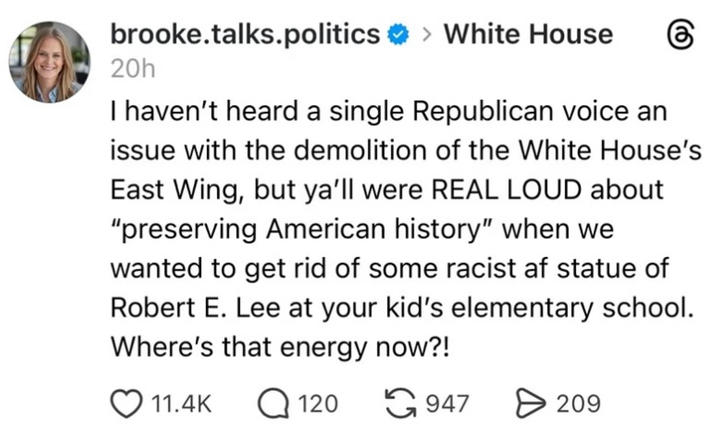 brooke.talks.politics >White House 20h I haven't heard a single Republican voice an issue with the demolition of the White House's East Wing, but ya'll were REAL LOUD about "preserving American history" when we wanted to get rid of some racist af statue of Robert E. Lee at your kid's elementary school. Where's that energy now?! 11.4K Q120 947 > 209