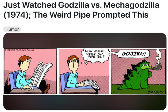 Just Watched Godzilla vs. Mechagodzilla (1974); The Weird Pipe Prompted This Humor 1978 PAWS, INC. All Rights Reserved. سنس سيا NOW WHERE COULD MY PIPE BE? GOJIRA!! 7-27 JIM DAVIS