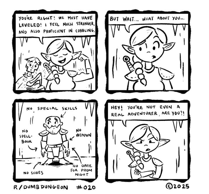 YOU'RE RIGHT! WE MUST HAVE LEVELED! I FEEL MUCH STRONGER, AND ALSO PROFICIENT IN COBBLING. VV W % No NO SPELL- Book SPECIAL SKILLS NO SHOES R/DUMB DUNGEON No WEAPON NO DATE FOR PROM NIGHT BUT WAIT... WHAT ABOUT YOU... HEY! YOU'RE NOT EVEN A REAL ADVENTURER, ARE YOU?! ᏙᏙ ©2025 #020