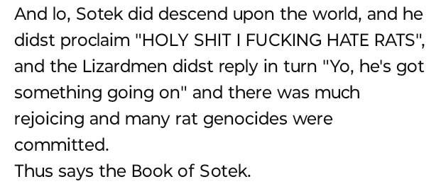 And lo, Sotek did descend upon the world, and he didst proclaim "H-------- I F------ HATE RATS", and the Lizardmen didst reply in turn "Yo, he's got something going on" and there was much rejoicing and many rat genocides were committed. Thus says the Book of Sotek.
