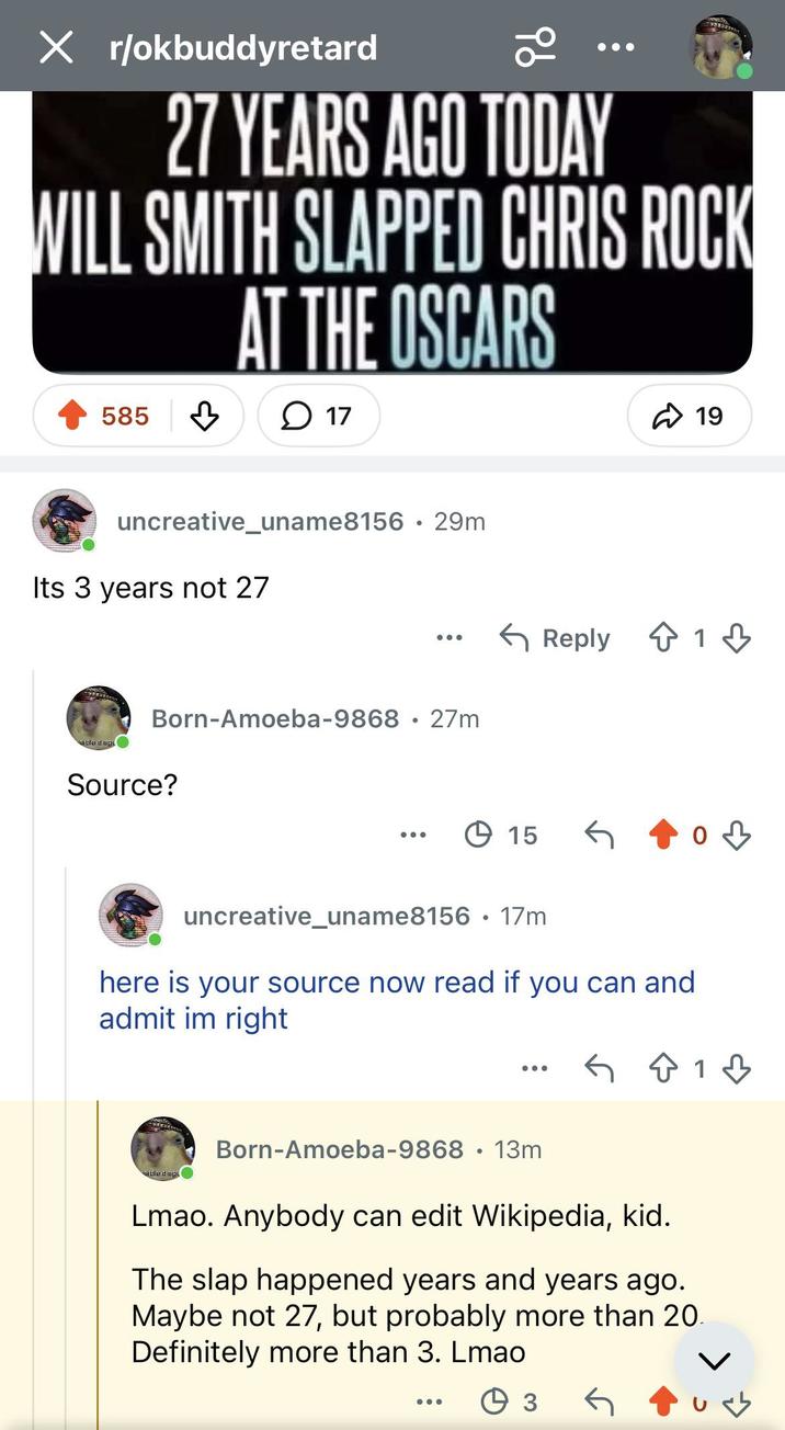 X r/okbuddyretard 96 27 YEARS AGO TODAY WILL SMITH SLAPPED CHRIS ROCK AT THE OSCARS 585 1 17 ✈ 19 uncreative_uname8156 29m Its 3 years not 27 isible disgu Born-Amoeba-9868 27m . Source? ← Reply 1 15 G од uncreative_uname8156 17m • here is your source now read if you can and admit im right 813 Fisible disgu Born-Amoeba-9868 13m • Lmao. Anybody can edit Wikipedia, kid. The slap happened years and years ago. Maybe not 27, but probably more than 20. Definitely more than 3. Lmao Өз