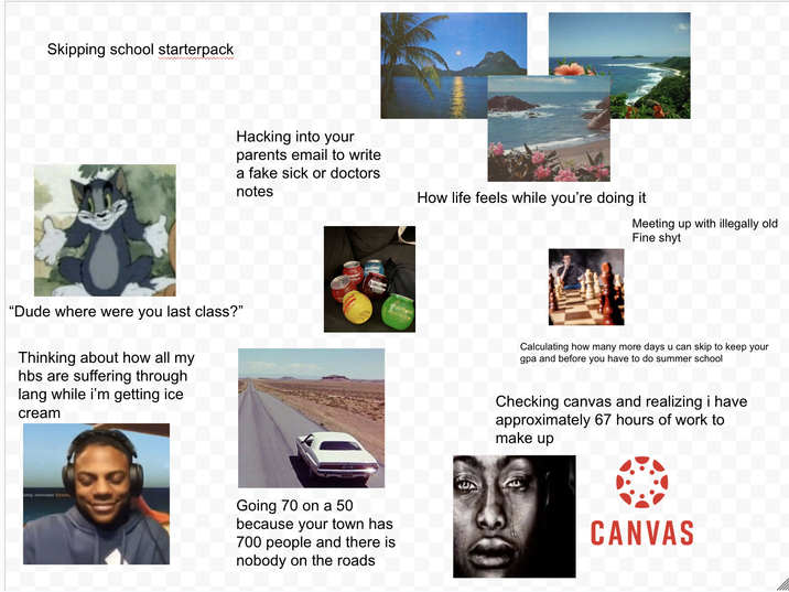 Skipping school starterpack wwwwww Hacking into your parents email to write a fake sick or doctors notes "Dude where were you last class?" Thinking about how all my hbs are suffering through lang while i'm getting ice cream addy eliminated Shown, Going 70 on a 50 because your town has 700 people and there is nobody on the roads How life feels while you're doing it Meeting up with illegally old Fine shyt Calculating how many more days u can skip to keep your gpa and before you have to do summer school Checking canvas and realizing i have approximately 67 hours of work to make up CANVAS
