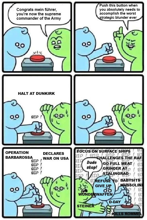 Congrats mein führer, you're now the supreme commander of the Army Push this button when you absolutely needs to accomplish the worst strategic blunder ever 00 1% HALT AT DUNKIRK 00 BIP! DB OPERATION DECLARES BARBAROSSA BIP BIP! WAR ON USA BIP! BIP ! BIP ! FOCUS ON SURFACE SHIPS RIP BIR Dude Бл ВІР. 81 BIO CHALLENGES THE RAF GO FULL MEAT! B BI stop! GRINDER AT B BIP STALINGRAD ! B BREFUSE TO BABYSITS GIVE UP MUSSOLINI 06 WUNDERWAFFEN JP! B] STEINER D-DAY KILLS ROMMEL